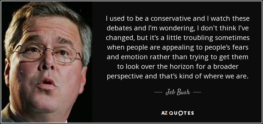 I used to be a conservative and I watch these debates and I'm wondering, I don't think I've changed, but it's a little troubling sometimes when people are appealing to people's fears and emotion rather than trying to get them to look over the horizon for a broader perspective and that's kind of where we are. - Jeb Bush