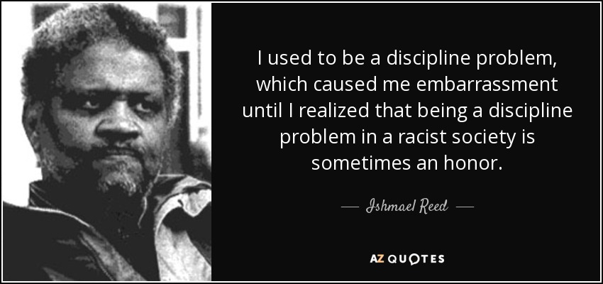 I used to be a discipline problem, which caused me embarrassment until I realized that being a discipline problem in a racist society is sometimes an honor. - Ishmael Reed