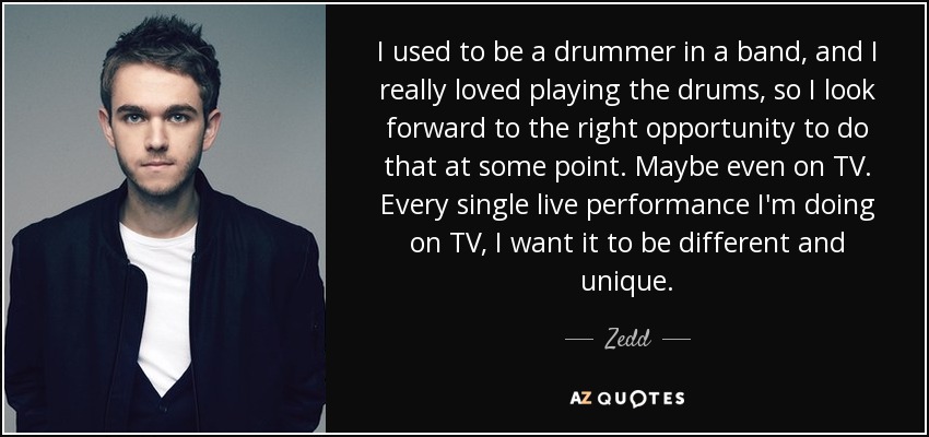 I used to be a drummer in a band, and I really loved playing the drums, so I look forward to the right opportunity to do that at some point. Maybe even on TV. Every single live performance I'm doing on TV, I want it to be different and unique. - Zedd