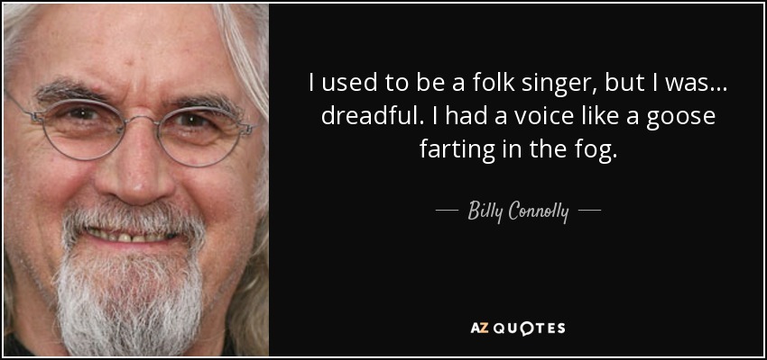 I used to be a folk singer, but I was... dreadful. I had a voice like a goose farting in the fog. - Billy Connolly