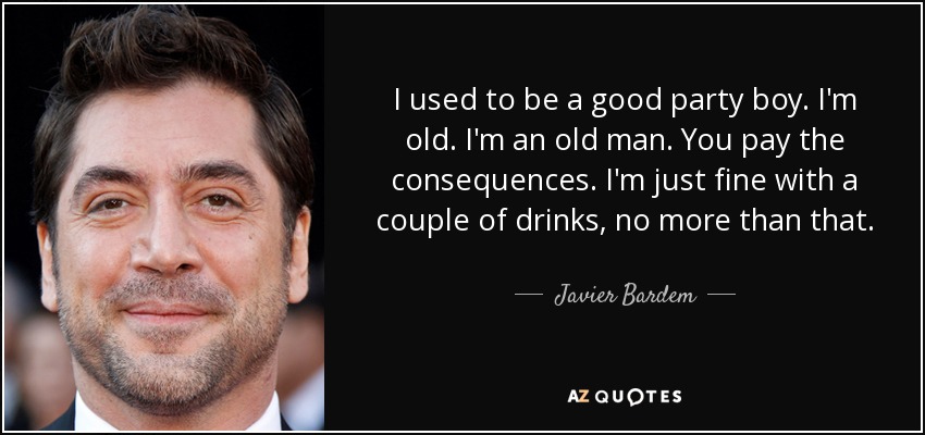 I used to be a good party boy. I'm old. I'm an old man. You pay the consequences. I'm just fine with a couple of drinks, no more than that. - Javier Bardem