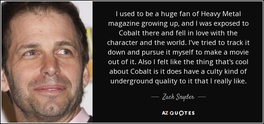 I used to be a huge fan of Heavy Metal magazine growing up, and I was exposed to Cobalt there and fell in love with the character and the world. I've tried to track it down and pursue it myself to make a movie out of it. Also I felt like the thing that's cool about Cobalt is it does have a culty kind of underground quality to it that I really like. - Zack Snyder