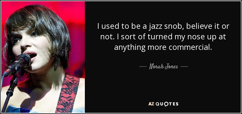 I used to be a jazz snob, believe it or not. I sort of turned my nose up at anything more commercial. - Norah Jones