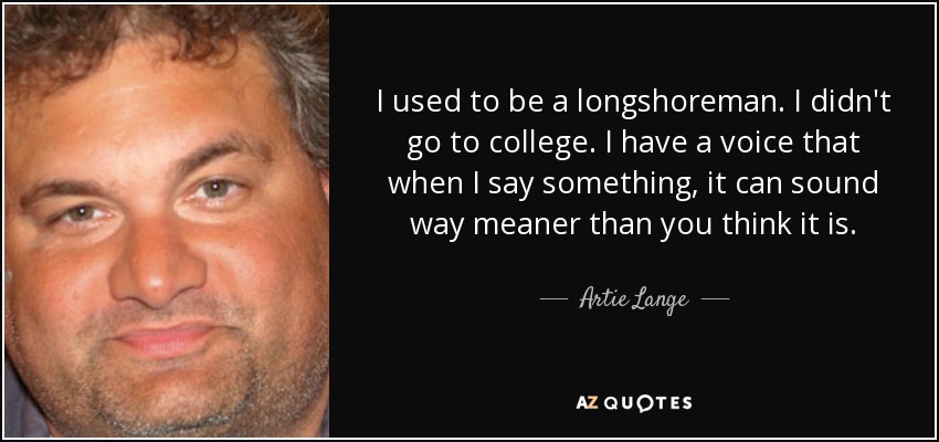I used to be a longshoreman. I didn't go to college. I have a voice that when I say something, it can sound way meaner than you think it is. - Artie Lange