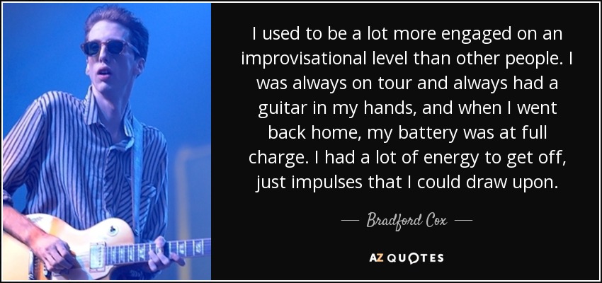 I used to be a lot more engaged on an improvisational level than other people. I was always on tour and always had a guitar in my hands, and when I went back home, my battery was at full charge. I had a lot of energy to get off, just impulses that I could draw upon. - Bradford Cox