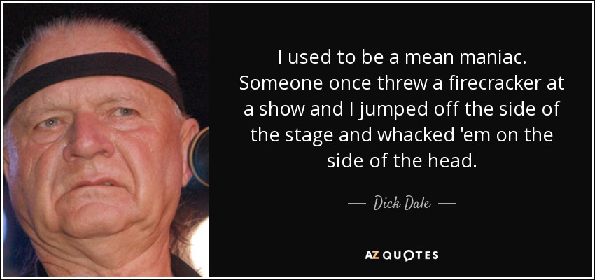 I used to be a mean maniac. Someone once threw a firecracker at a show and I jumped off the side of the stage and whacked 'em on the side of the head. - Dick Dale
