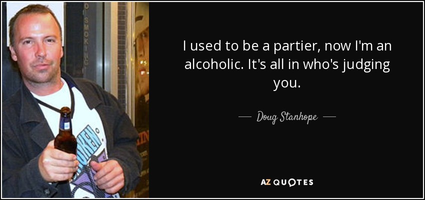 I used to be a partier, now I'm an alcoholic. It's all in who's judging you. - Doug Stanhope