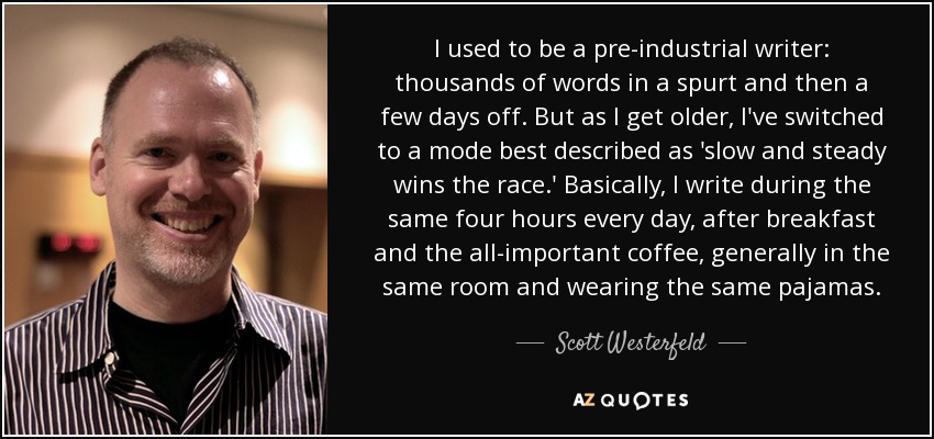 I used to be a pre-industrial writer: thousands of words in a spurt and then a few days off. But as I get older, I've switched to a mode best described as 'slow and steady wins the race.' Basically, I write during the same four hours every day, after breakfast and the all-important coffee, generally in the same room and wearing the same pajamas. - Scott Westerfeld