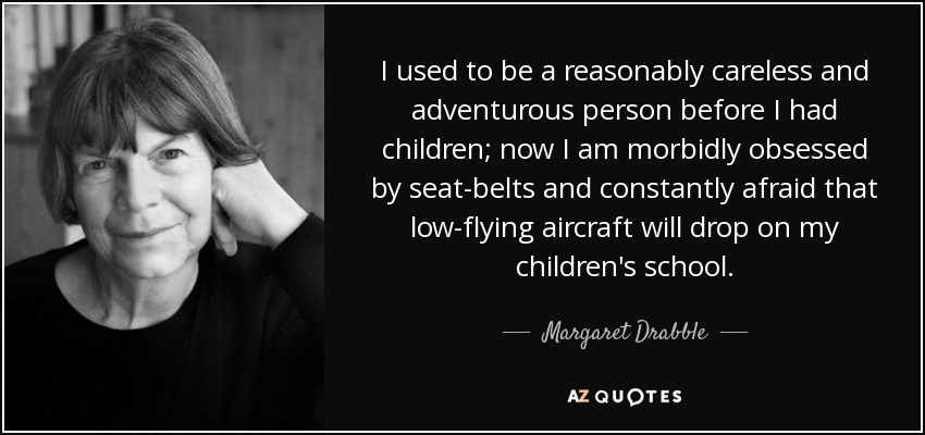 I used to be a reasonably careless and adventurous person before I had children; now I am morbidly obsessed by seat-belts and constantly afraid that low-flying aircraft will drop on my children's school. - Margaret Drabble