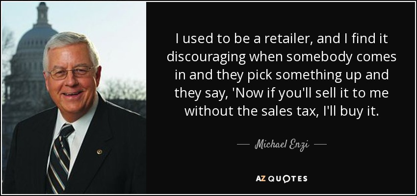 I used to be a retailer, and I find it discouraging when somebody comes in and they pick something up and they say, 'Now if you'll sell it to me without the sales tax, I'll buy it. - Michael Enzi