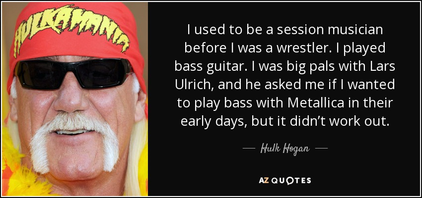 I used to be a session musician before I was a wrestler. I played bass guitar. I was big pals with Lars Ulrich, and he asked me if I wanted to play bass with Metallica in their early days, but it didn’t work out. - Hulk Hogan