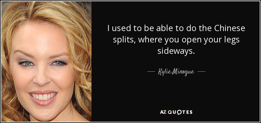 I used to be able to do the Chinese splits, where you open your legs sideways. - Kylie Minogue