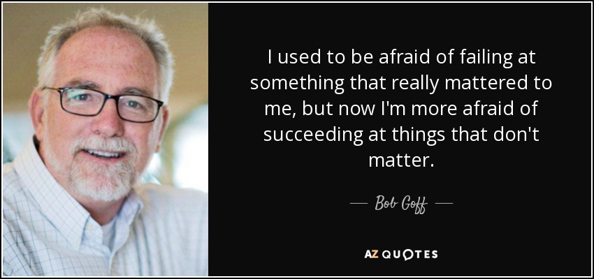 I used to be afraid of failing at something that really mattered to me, but now I'm more afraid of succeeding at things that don't matter. - Bob Goff