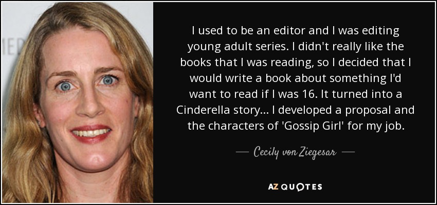 I used to be an editor and I was editing young adult series. I didn't really like the books that I was reading, so I decided that I would write a book about something I'd want to read if I was 16. It turned into a Cinderella story... I developed a proposal and the characters of 'Gossip Girl' for my job. - Cecily von Ziegesar