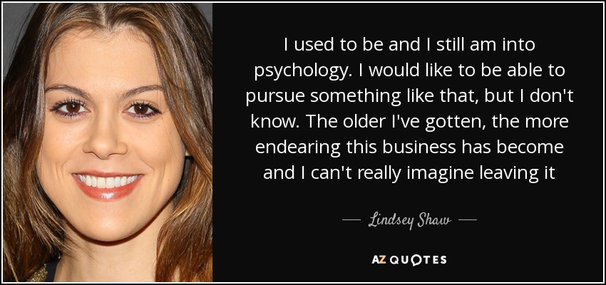 I used to be and I still am into psychology. I would like to be able to pursue something like that, but I don't know. The older I've gotten, the more endearing this business has become and I can't really imagine leaving it - Lindsey Shaw