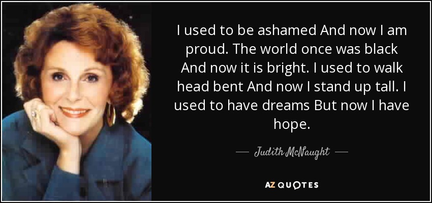 I used to be ashamed And now I am proud. The world once was black And now it is bright. I used to walk head bent And now I stand up tall. I used to have dreams But now I have hope. - Judith McNaught