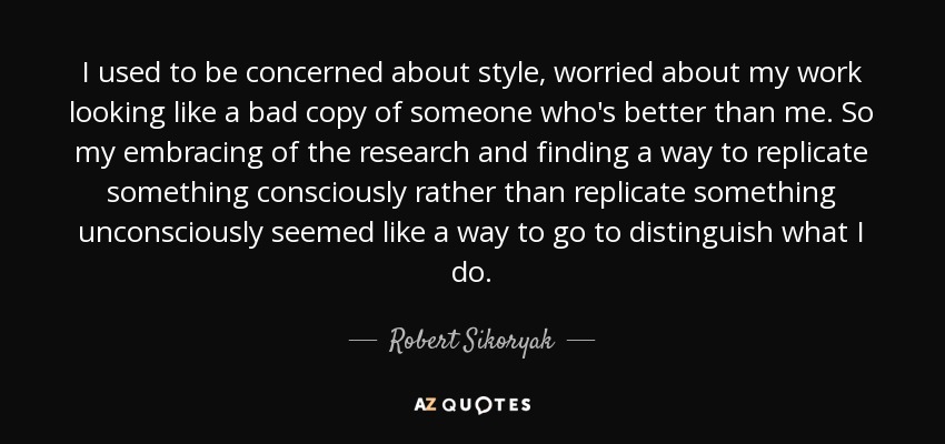 I used to be concerned about style, worried about my work looking like a bad copy of someone who's better than me. So my embracing of the research and finding a way to replicate something consciously rather than replicate something unconsciously seemed like a way to go to distinguish what I do. - Robert Sikoryak
