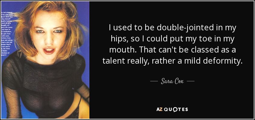 I used to be double-jointed in my hips, so I could put my toe in my mouth. That can't be classed as a talent really, rather a mild deformity. - Sara Cox