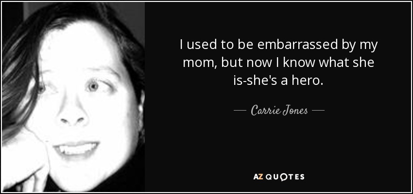I used to be embarrassed by my mom, but now I know what she is-she's a hero. - Carrie Jones