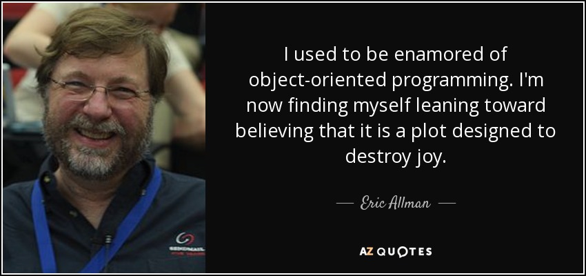 I used to be enamored of object-oriented programming. I'm now finding myself leaning toward believing that it is a plot designed to destroy joy. - Eric Allman