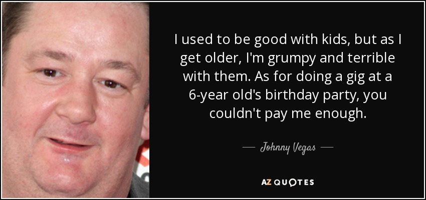 I used to be good with kids, but as I get older, I'm grumpy and terrible with them. As for doing a gig at a 6-year old's birthday party, you couldn't pay me enough. - Johnny Vegas