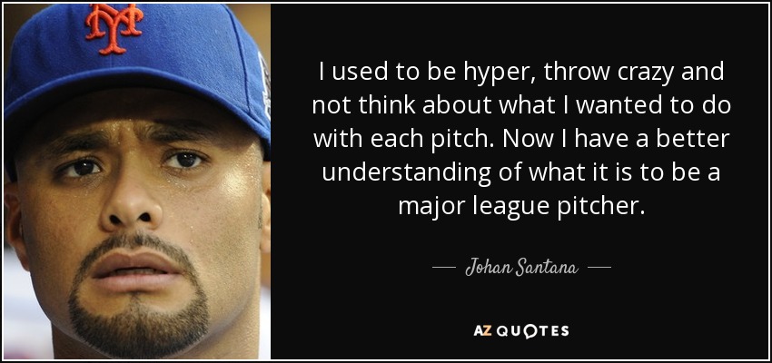 I used to be hyper, throw crazy and not think about what I wanted to do with each pitch. Now I have a better understanding of what it is to be a major league pitcher. - Johan Santana