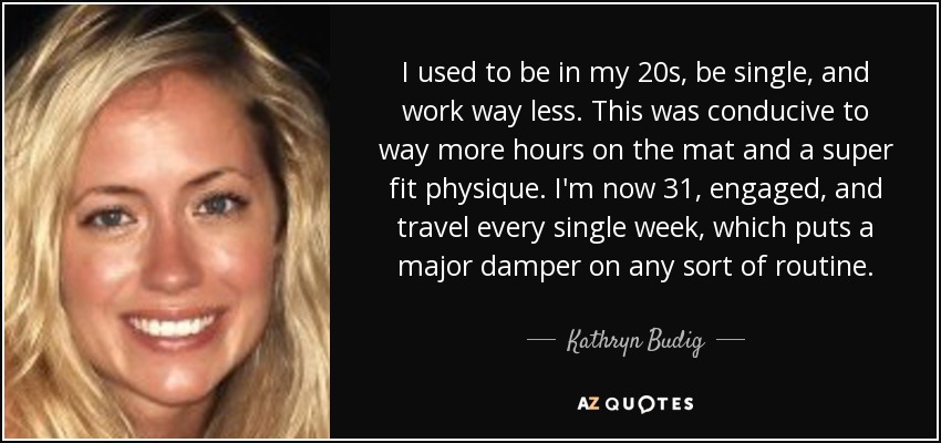 I used to be in my 20s, be single, and work way less. This was conducive to way more hours on the mat and a super fit physique. I'm now 31, engaged, and travel every single week, which puts a major damper on any sort of routine. - Kathryn Budig