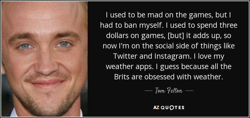 I used to be mad on the games, but I had to ban myself. I used to spend three dollars on games, [but] it adds up, so now I'm on the social side of things like Twitter and Instagram. I love my weather apps. I guess because all the Brits are obsessed with weather. - Tom Felton