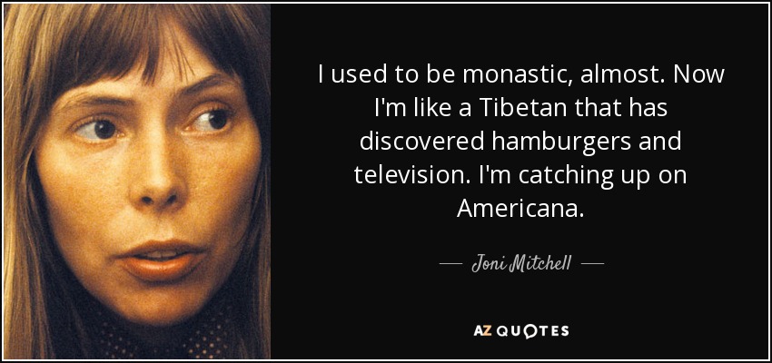 I used to be monastic, almost. Now I'm like a Tibetan that has discovered hamburgers and television. I'm catching up on Americana. - Joni Mitchell