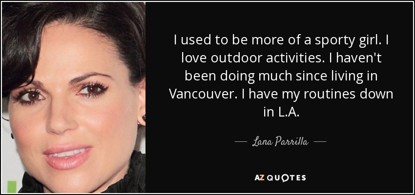 I used to be more of a sporty girl. I love outdoor activities. I haven't been doing much since living in Vancouver. I have my routines down in L.A. - Lana Parrilla