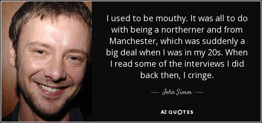 I used to be mouthy. It was all to do with being a northerner and from Manchester, which was suddenly a big deal when I was in my 20s. When I read some of the interviews I did back then, I cringe. - John Simm