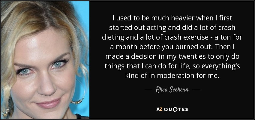 I used to be much heavier when I first started out acting and did a lot of crash dieting and a lot of crash exercise - a ton for a month before you burned out. Then I made a decision in my twenties to only do things that I can do for life, so everything's kind of in moderation for me. - Rhea Seehorn