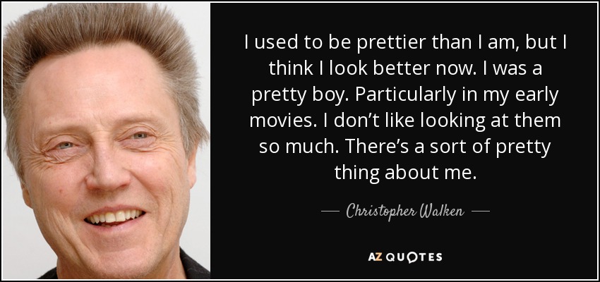 I used to be prettier than I am, but I think I look better now. I was a pretty boy. Particularly in my early movies. I don’t like looking at them so much. There’s a sort of pretty thing about me. - Christopher Walken