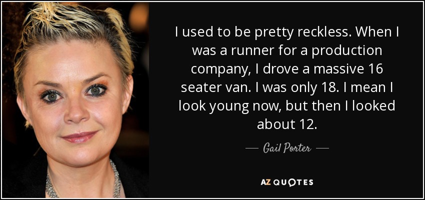 I used to be pretty reckless. When I was a runner for a production company, I drove a massive 16 seater van. I was only 18. I mean I look young now, but then I looked about 12. - Gail Porter