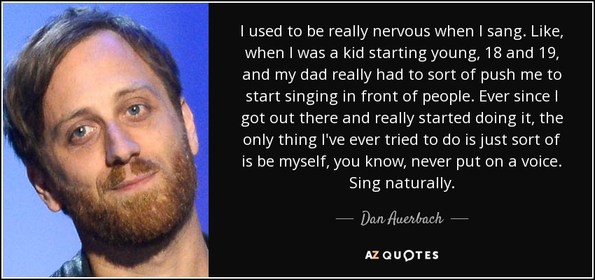 I used to be really nervous when I sang. Like, when I was a kid starting young, 18 and 19, and my dad really had to sort of push me to start singing in front of people. Ever since I got out there and really started doing it, the only thing I've ever tried to do is just sort of is be myself, you know, never put on a voice. Sing naturally. - Dan Auerbach