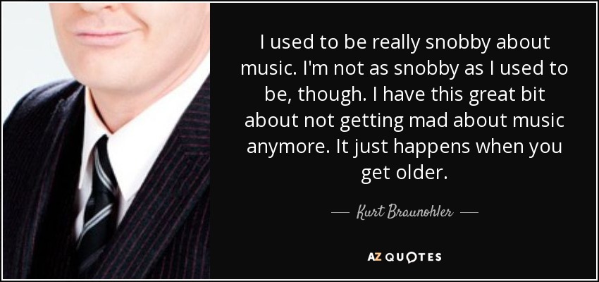 I used to be really snobby about music. I'm not as snobby as I used to be, though. I have this great bit about not getting mad about music anymore. It just happens when you get older. - Kurt Braunohler