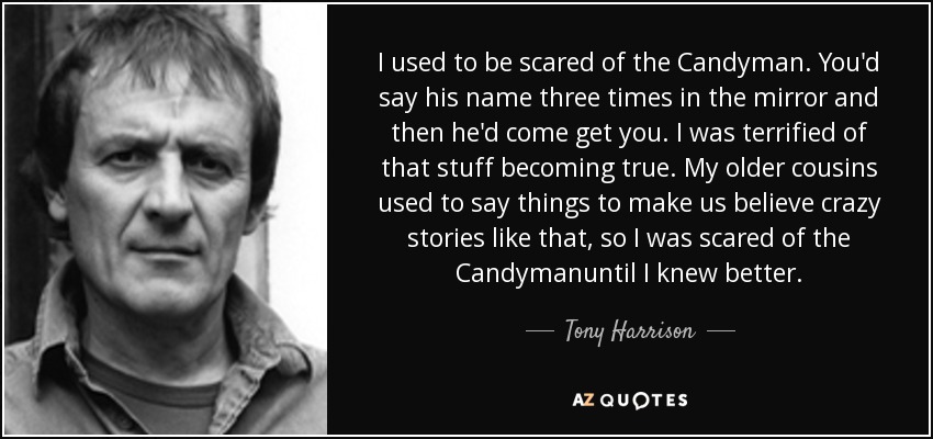 I used to be scared of the Candyman. You'd say his name three times in the mirror and then he'd come get you. I was terrified of that stuff becoming true. My older cousins used to say things to make us believe crazy stories like that, so I was scared of the Candymanuntil I knew better. - Tony Harrison