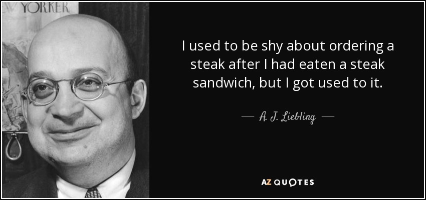 I used to be shy about ordering a steak after I had eaten a steak sandwich, but I got used to it. - A. J. Liebling