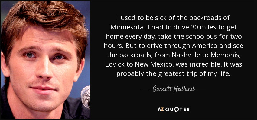 I used to be sick of the backroads of Minnesota. I had to drive 30 miles to get home every day, take the schoolbus for two hours. But to drive through America and see the backroads, from Nashville to Memphis, Lovick to New Mexico, was incredible. It was probably the greatest trip of my life. - Garrett Hedlund