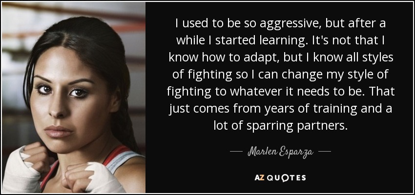 I used to be so aggressive, but after a while I started learning. It's not that I know how to adapt, but I know all styles of fighting so I can change my style of fighting to whatever it needs to be. That just comes from years of training and a lot of sparring partners. - Marlen Esparza