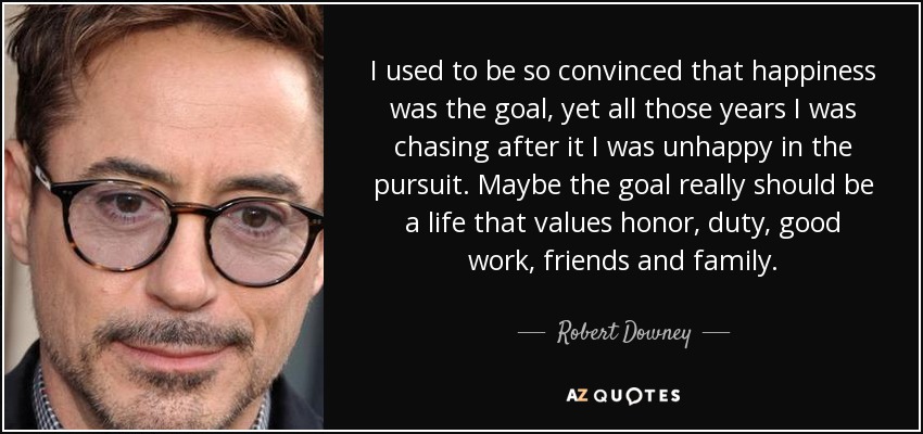 I used to be so convinced that happiness was the goal, yet all those years I was chasing after it I was unhappy in the pursuit. Maybe the goal really should be a life that values honor, duty, good work, friends and family. - Robert Downey, Jr.