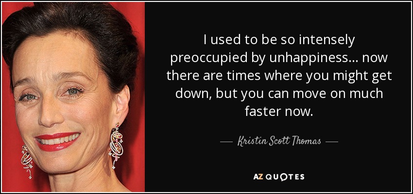I used to be so intensely preoccupied by unhappiness... now there are times where you might get down, but you can move on much faster now. - Kristin Scott Thomas