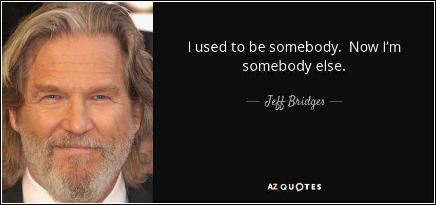 I used to be somebody. Now I’m somebody else. - Jeff Bridges