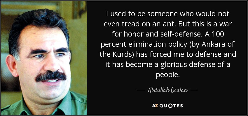 I used to be someone who would not even tread on an ant. But this is a war for honor and self-defense. A 100 percent elimination policy (by Ankara of the Kurds) has forced me to defense and it has become a glorious defense of a people. - Abdullah Ocalan
