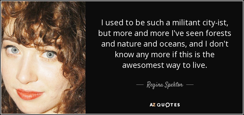 I used to be such a militant city-ist, but more and more I've seen forests and nature and oceans, and I don't know any more if this is the awesomest way to live. - Regina Spektor