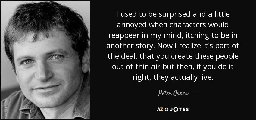 I used to be surprised and a little annoyed when characters would reappear in my mind, itching to be in another story. Now I realize it's part of the deal, that you create these people out of thin air but then, if you do it right, they actually live. - Peter Orner
