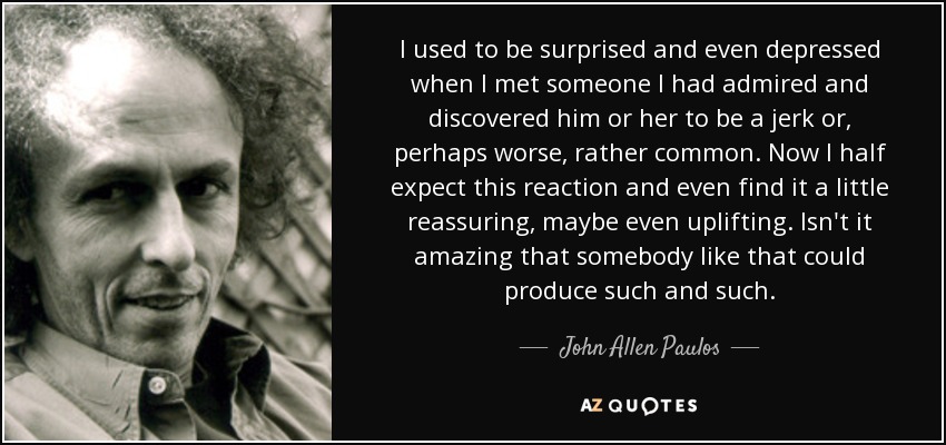 I used to be surprised and even depressed when I met someone I had admired and discovered him or her to be a jerk or, perhaps worse, rather common. Now I half expect this reaction and even find it a little reassuring, maybe even uplifting. Isn't it amazing that somebody like that could produce such and such. - John Allen Paulos