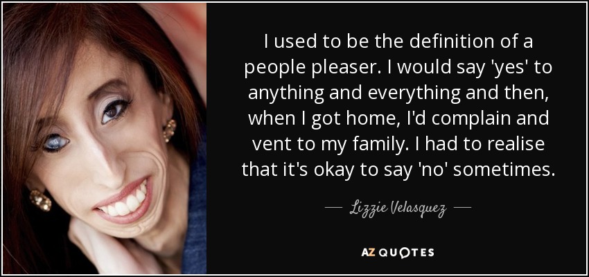 I used to be the definition of a people pleaser. I would say 'yes' to anything and everything and then, when I got home, I'd complain and vent to my family. I had to realise that it's okay to say 'no' sometimes. - Lizzie Velasquez