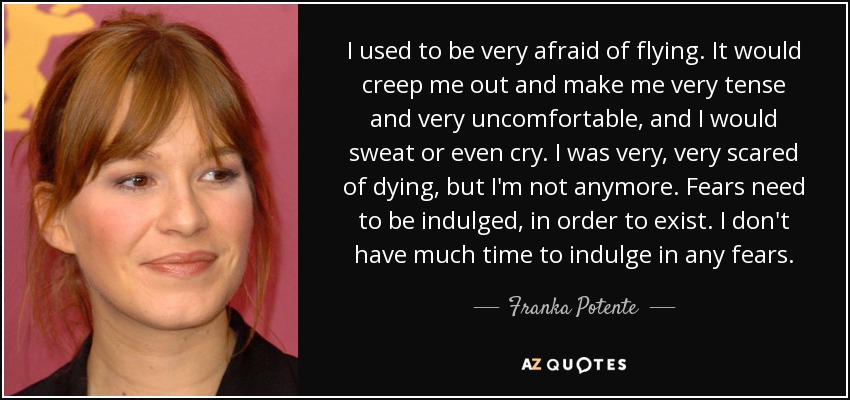 I used to be very afraid of flying. It would creep me out and make me very tense and very uncomfortable, and I would sweat or even cry. I was very, very scared of dying, but I'm not anymore. Fears need to be indulged, in order to exist. I don't have much time to indulge in any fears. - Franka Potente