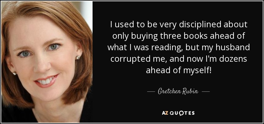 I used to be very disciplined about only buying three books ahead of what I was reading, but my husband corrupted me, and now I'm dozens ahead of myself! - Gretchen Rubin